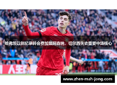 哈弗茨以创纪录转会费加盟阿森纳,切尔西失去重要中场核心 哈弗茨以创纪录转会费加盟阿森纳,切尔西失去重要中场核心