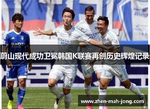 蔚山现代成功卫冕韩国K联赛再创历史辉煌记录 蔚山现代成功卫冕韩国K联赛再创历史辉煌记录
